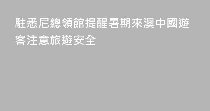 駐悉尼總領館提醒暑期來澳中國遊客注意旅遊安全