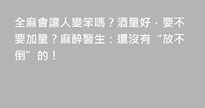 全麻會讓人變笨嗎？酒量好，要不要加量？麻醉醫生：還沒有“放不倒”的！