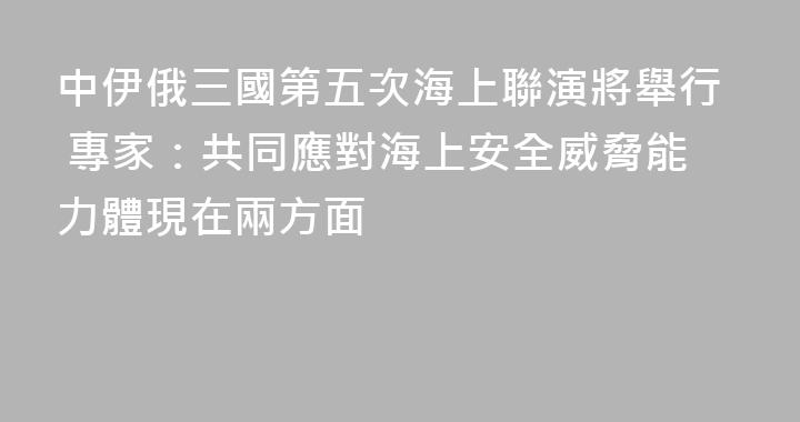 中伊俄三國第五次海上聯演將舉行 專家：共同應對海上安全威脅能力體現在兩方面