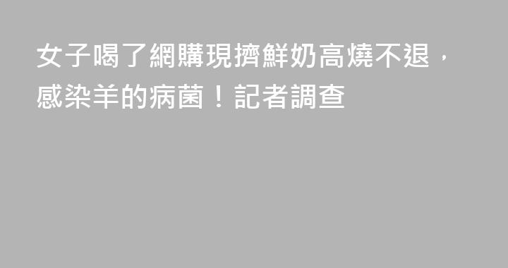 女子喝了網購現擠鮮奶高燒不退，感染羊的病菌！記者調查
