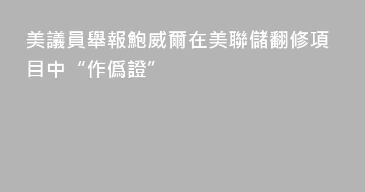 美議員舉報鮑威爾在美聯儲翻修項目中“作僞證”