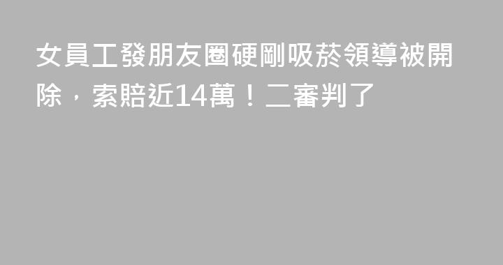 女員工發朋友圈硬剛吸菸領導被開除，索賠近14萬！二審判了