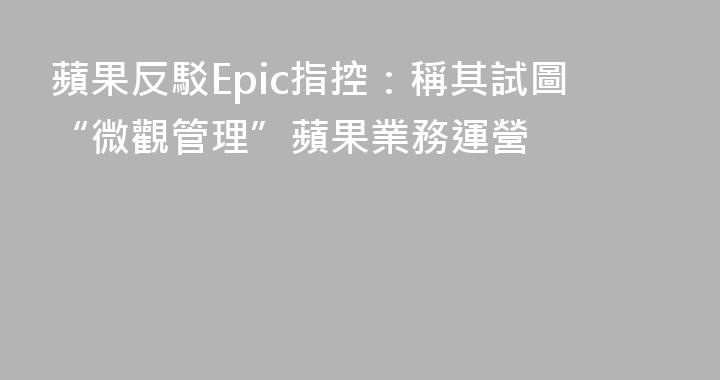 蘋果反駁Epic指控：稱其試圖“微觀管理”蘋果業務運營