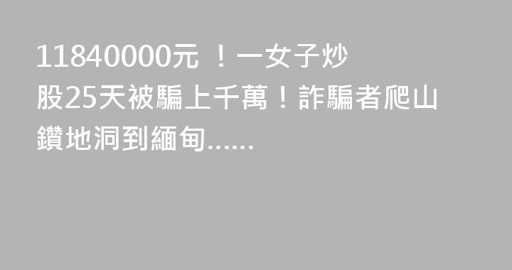 11840000元 ！一女子炒股25天被騙上千萬！詐騙者爬山鑽地洞到緬甸……