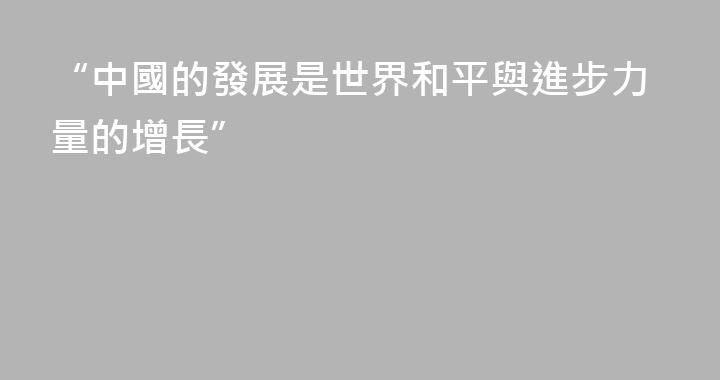 “中國的發展是世界和平與進步力量的增長”