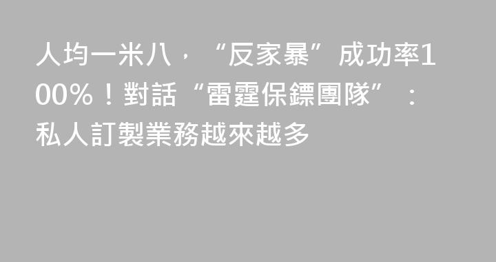人均一米八，“反家暴”成功率100％！對話“雷霆保鏢團隊”：私人訂製業務越來越多