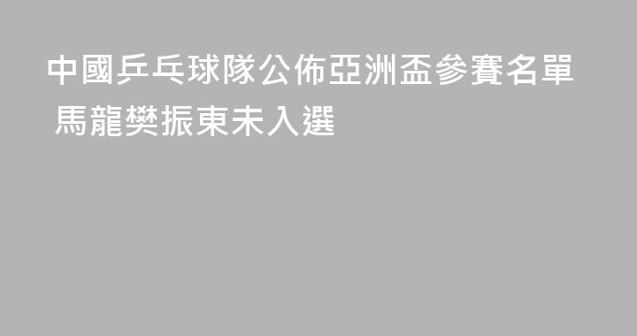 中國乒乓球隊公佈亞洲盃參賽名單 馬龍樊振東未入選