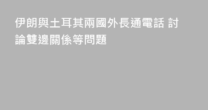 伊朗與土耳其兩國外長通電話 討論雙邊關係等問題