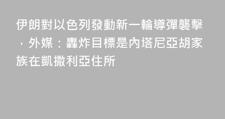 伊朗對以色列發動新一輪導彈襲擊，外媒：轟炸目標是內塔尼亞胡家族在凱撒利亞住所