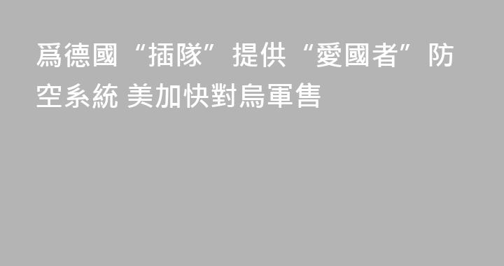 爲德國“插隊”提供“愛國者”防空系統 美加快對烏軍售