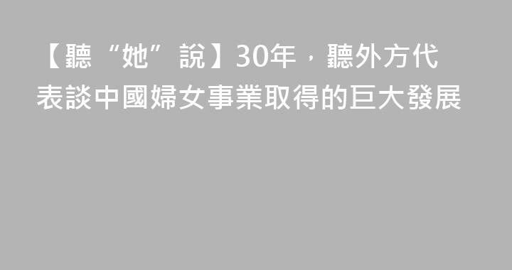 【聽“她”說】30年，聽外方代表談中國婦女事業取得的巨大發展