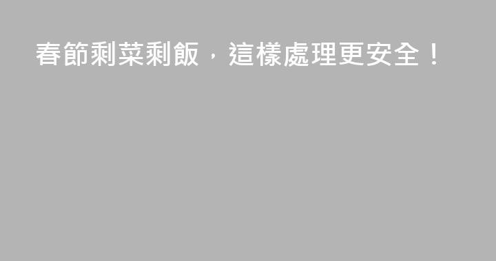 春節剩菜剩飯，這樣處理更安全！