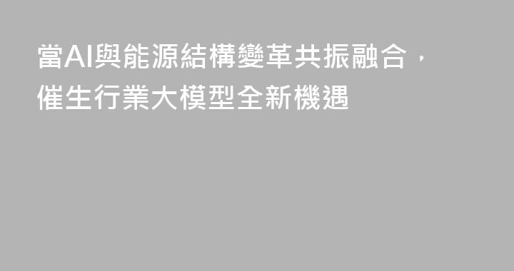 當AI與能源結構變革共振融合，催生行業大模型全新機遇