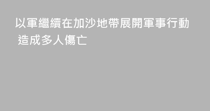 以軍繼續在加沙地帶展開軍事行動 造成多人傷亡