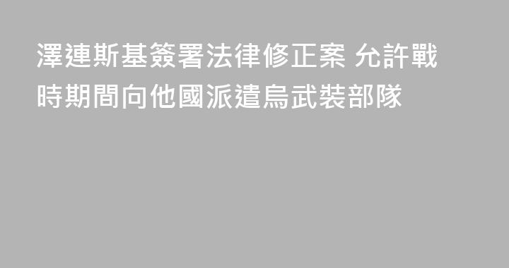 澤連斯基簽署法律修正案 允許戰時期間向他國派遣烏武裝部隊