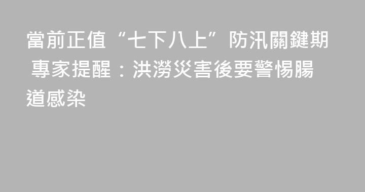 當前正值“七下八上”防汛關鍵期 專家提醒：洪澇災害後要警惕腸道感染