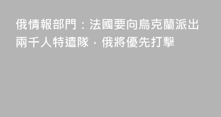 俄情報部門：法國要向烏克蘭派出兩千人特遣隊，俄將優先打擊