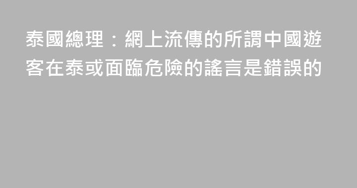 泰國總理：網上流傳的所謂中國遊客在泰或面臨危險的謠言是錯誤的