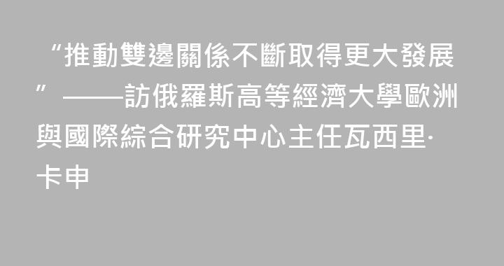 “推動雙邊關係不斷取得更大發展”——訪俄羅斯高等經濟大學歐洲與國際綜合研究中心主任瓦西里·卡申