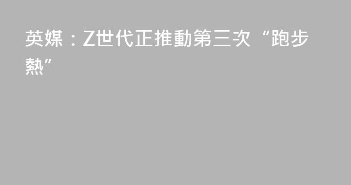 英媒：Z世代正推動第三次“跑步熱”
