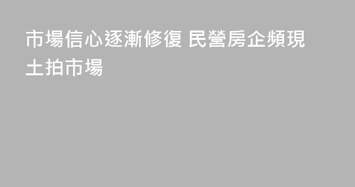 市場信心逐漸修復 民營房企頻現土拍市場
