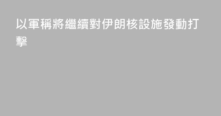 以軍稱將繼續對伊朗核設施發動打擊