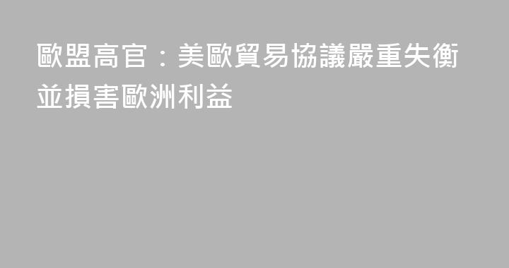 歐盟高官：美歐貿易協議嚴重失衡並損害歐洲利益