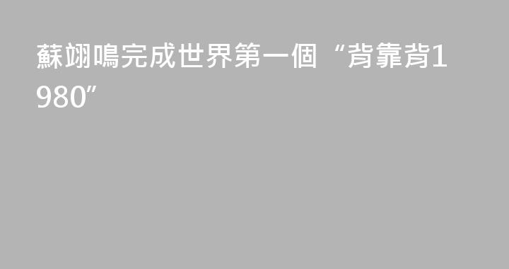 蘇翊鳴完成世界第一個“背靠背1980”