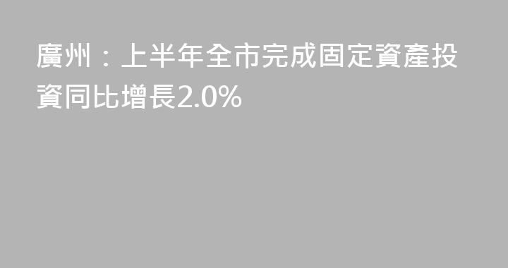 廣州：上半年全市完成固定資產投資同比增長2.0%