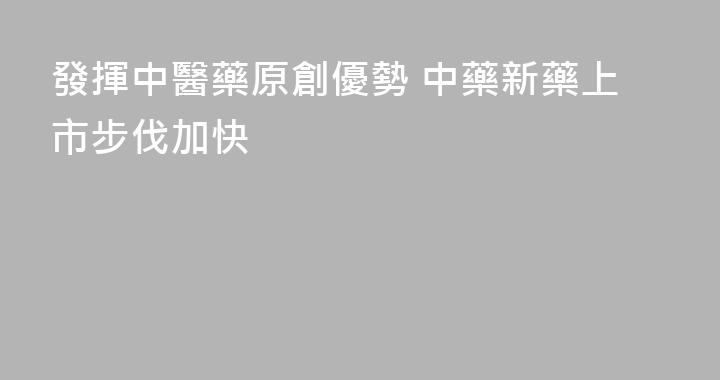 發揮中醫藥原創優勢 中藥新藥上市步伐加快