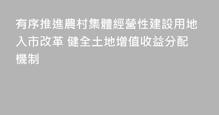 有序推進農村集體經營性建設用地入市改革 健全土地增值收益分配機制
