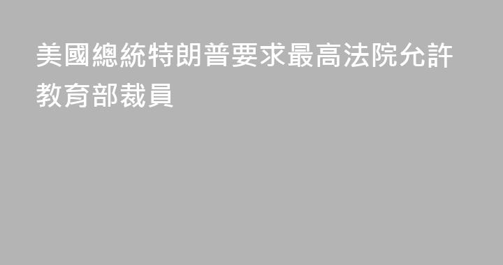 美國總統特朗普要求最高法院允許教育部裁員