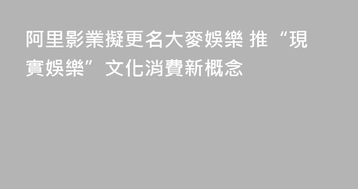 阿里影業擬更名大麥娛樂 推“現實娛樂”文化消費新概念