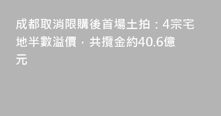 成都取消限購後首場土拍：4宗宅地半數溢價，共攬金約40.6億元