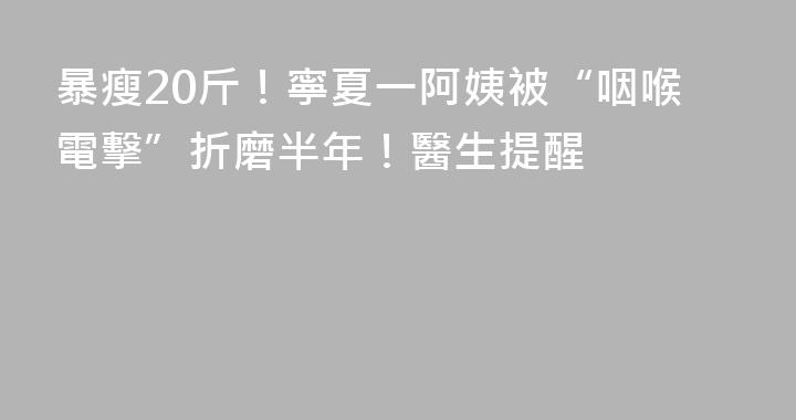 暴瘦20斤！寧夏一阿姨被“咽喉電擊”折磨半年！醫生提醒