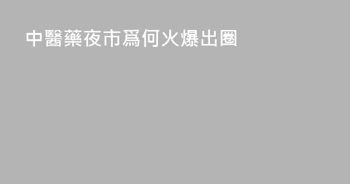 中醫藥夜市爲何火爆出圈