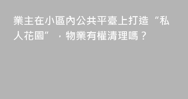 業主在小區內公共平臺上打造“私人花園”，物業有權清理嗎？