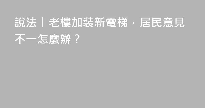 說法丨老樓加裝新電梯，居民意見不一怎麼辦？