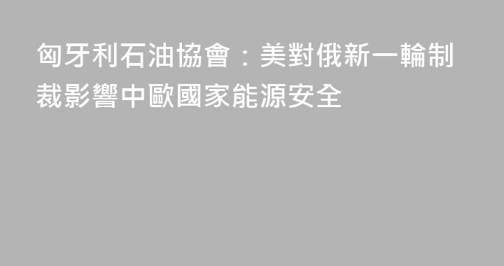 匈牙利石油協會：美對俄新一輪制裁影響中歐國家能源安全