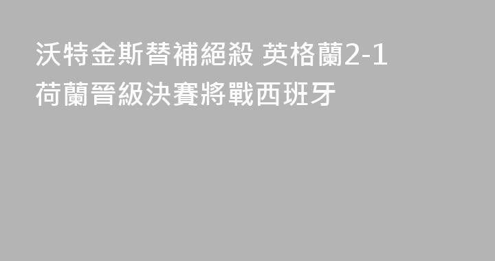 沃特金斯替補絕殺 英格蘭2-1荷蘭晉級決賽將戰西班牙