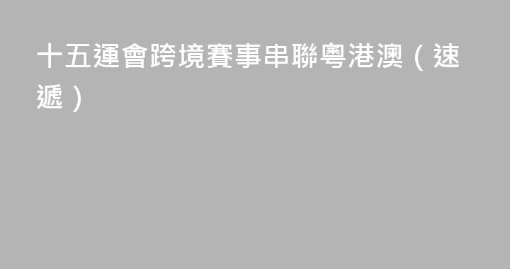 十五運會跨境賽事串聯粵港澳（速遞）