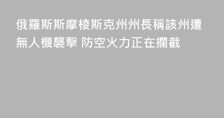 俄羅斯斯摩棱斯克州州長稱該州遭無人機襲擊 防空火力正在攔截