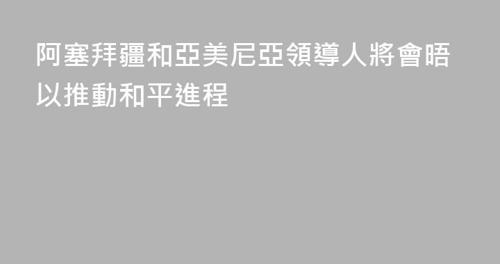 阿塞拜疆和亞美尼亞領導人將會晤以推動和平進程