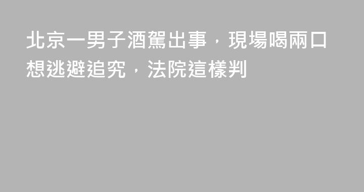 北京一男子酒駕出事，現場喝兩口想逃避追究，法院這樣判