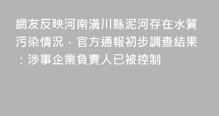 網友反映河南潢川縣泥河存在水質污染情況，官方通報初步調查結果：涉事企業負責人已被控制