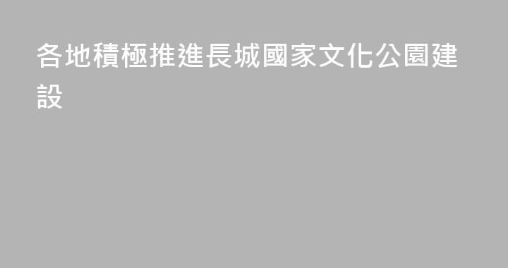 各地積極推進長城國家文化公園建設