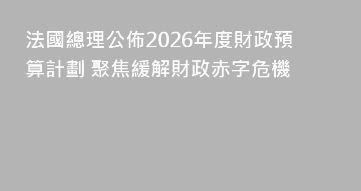 法國總理公佈2026年度財政預算計劃 聚焦緩解財政赤字危機
