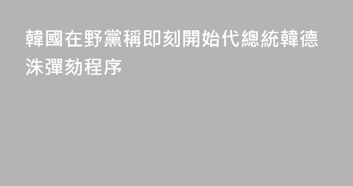 韓國在野黨稱即刻開始代總統韓德洙彈劾程序