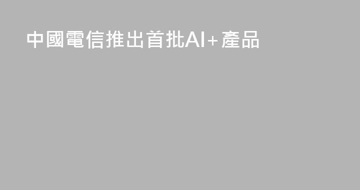 中國電信推出首批AI+產品