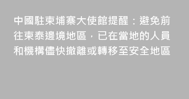 中國駐柬埔寨大使館提醒：避免前往柬泰邊境地區，已在當地的人員和機構儘快撤離或轉移至安全地區